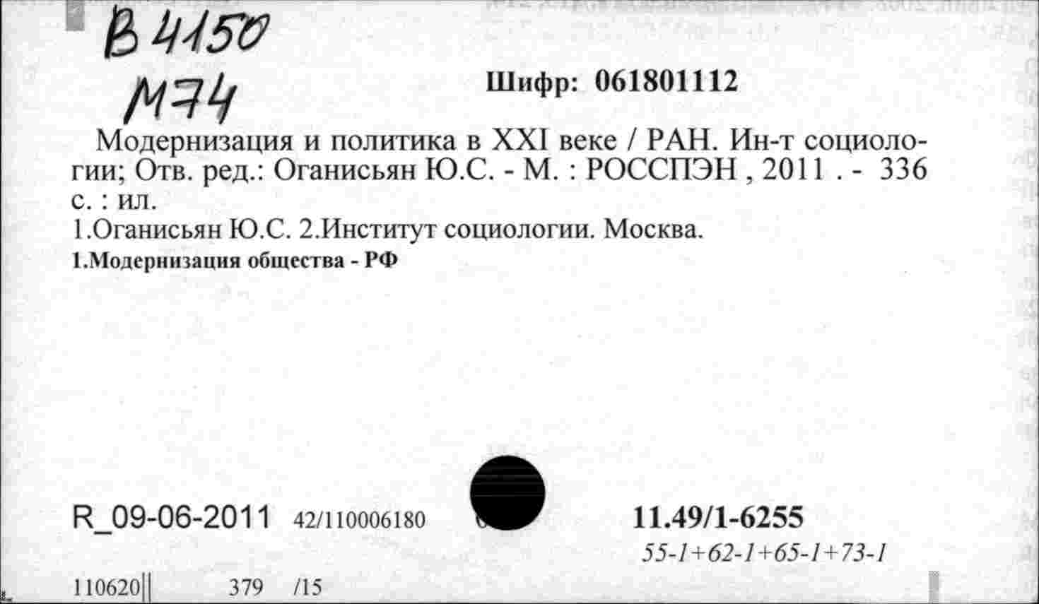 ﻿Шифр: 061801112
Модернизация и политика в XXI веке / РАН. Ин-т социологии; Отв. ред.: Оганисьян Ю.С. - М. : РОССПЭН ,2011 . - 336 с.: ил.
1.Оганисьян Ю.С. 2.Институт социологии. Москва.
^Модернизация общества - РФ
И_09-06-2011 42/110006180
11.49/1-6255
55-7+62-7+65-7+73-7
110620Ц	379 /15